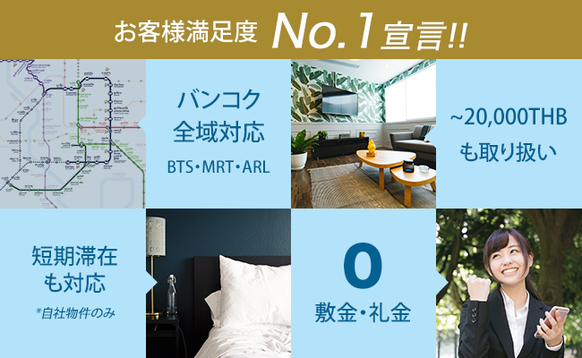 お客様満足度No.1宣言!!, バンコク全域対応BTS・MRT・ARL, ~20,000THBも取り扱い, 短期滞在も対応*自社物件のみ, 0 敷金・礼金